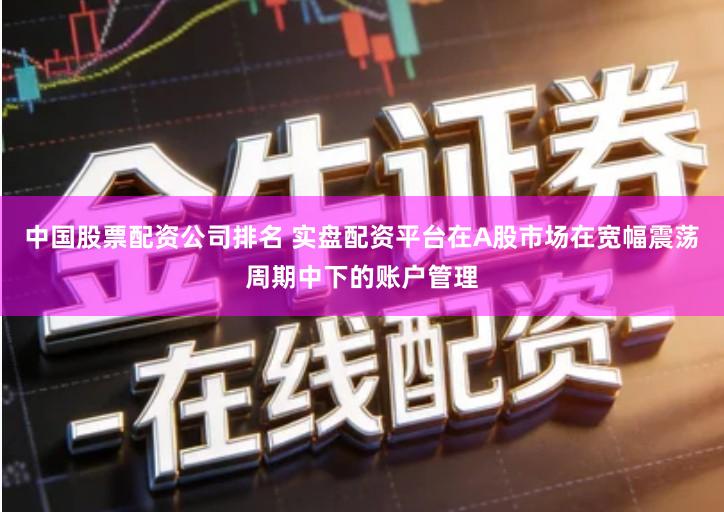 中国股票配资公司排名 实盘配资平台在A股市场在宽幅震荡周期中下的账户管理