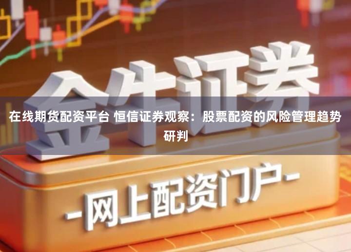 在线期货配资平台 恒信证券观察：股票配资的风险管理趋势研判