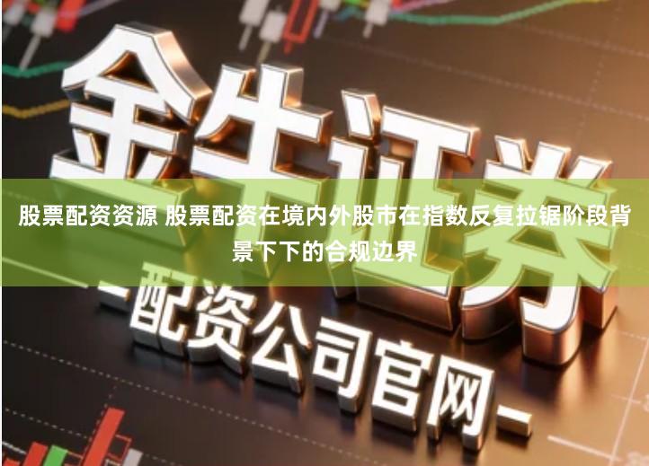 股票配资资源 股票配资在境内外股市在指数反复拉锯阶段背景下下的合规边界