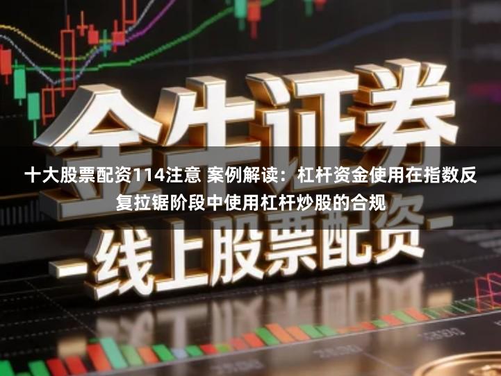 十大股票配资114注意 案例解读：杠杆资金使用在指数反复拉锯阶段中使用杠杆炒股的合规