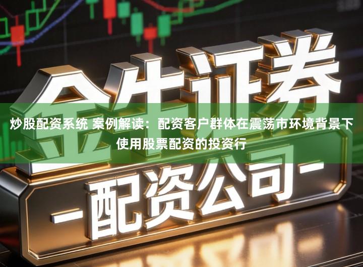 炒股配资系统 案例解读：配资客户群体在震荡市环境背景下使用股票配资的投资行