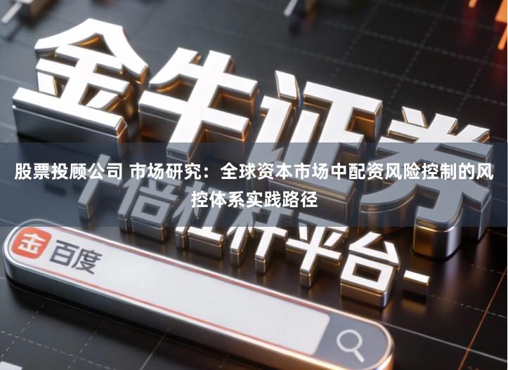 股票投顾公司 市场研究：全球资本市场中配资风险控制的风控体系实践路径