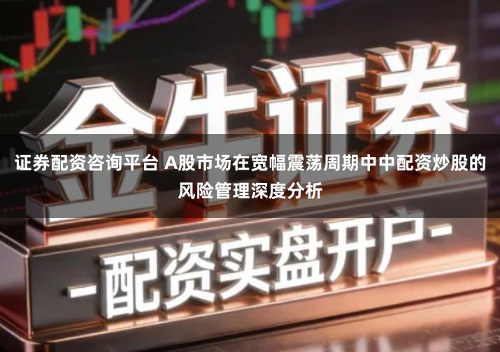 证券配资咨询平台 A股市场在宽幅震荡周期中中配资炒股的风险管理深度分析