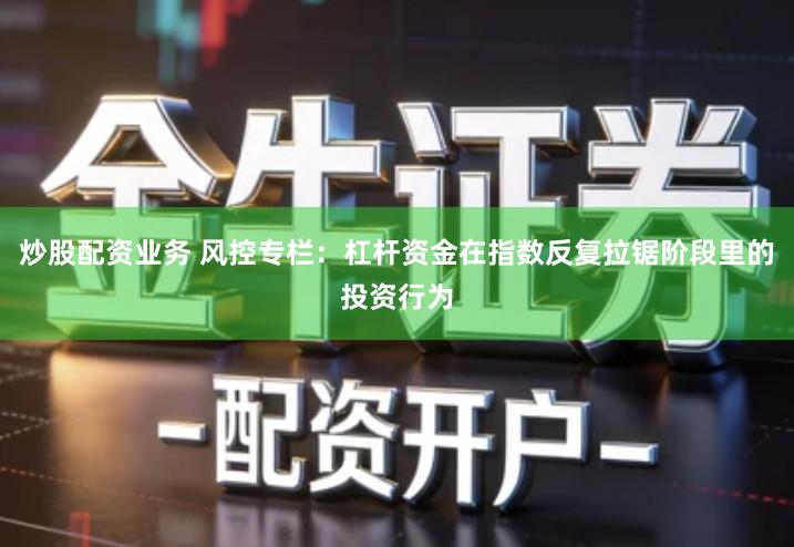 炒股配资业务 风控专栏：杠杆资金在指数反复拉锯阶段里的投资行为