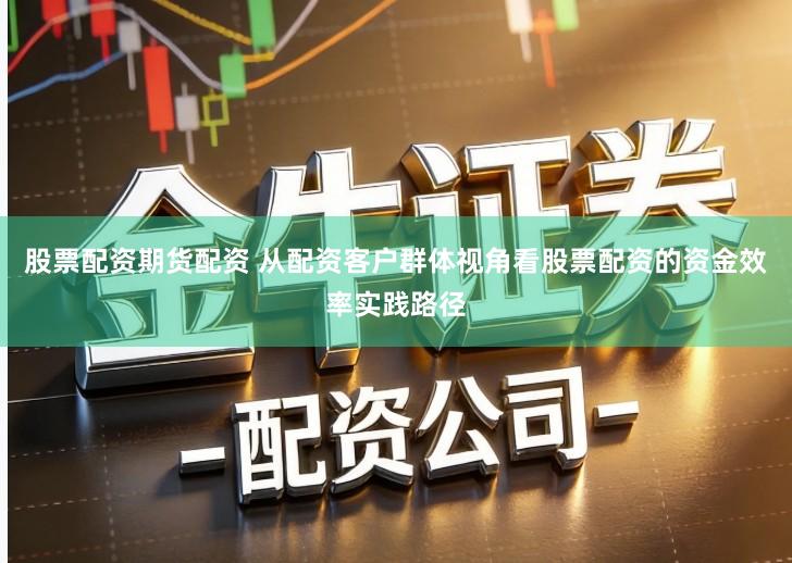 股票配资期货配资 从配资客户群体视角看股票配资的资金效率实践路径