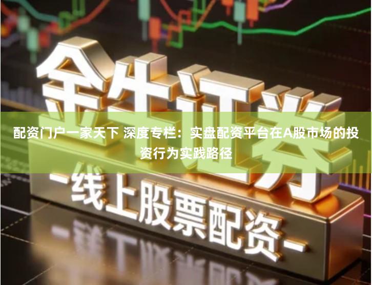配资门户一家天下 深度专栏：实盘配资平台在A股市场的投资行为实践路径