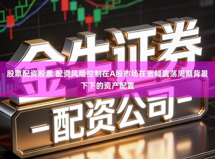 股票配资股票 配资风险控制在A股市场在宽幅震荡周期背景下下的资产配置