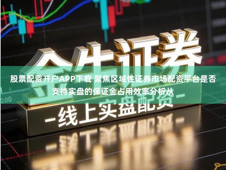 股票配资开户APP下载 聚焦区域性证券市场配资平台是否支持实盘的保证金占用效率分析从