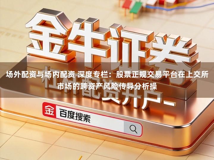场外配资与场内配资 深度专栏：股票正规交易平台在上交所市场的跨资产风险传导分析操